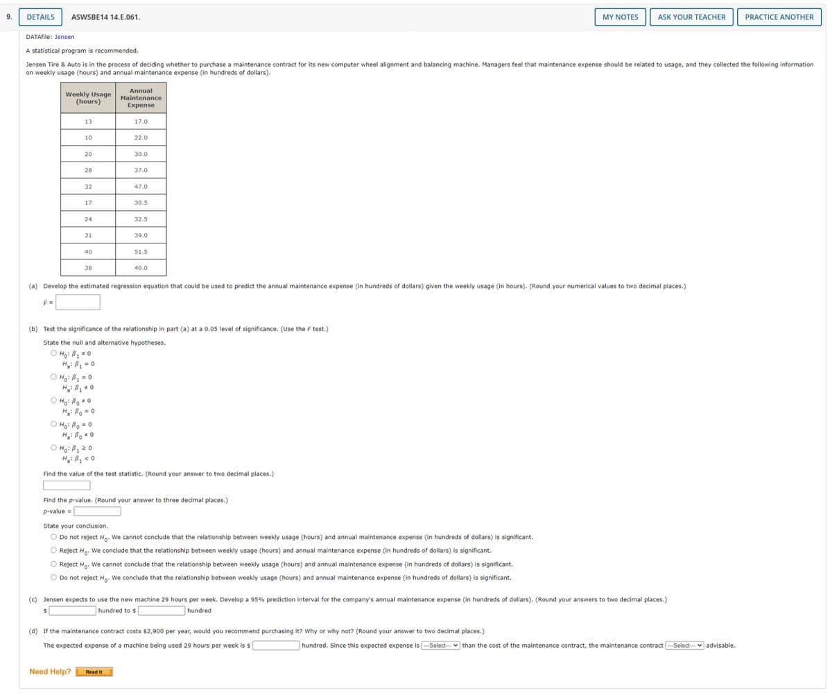 9.
DETAILS
ASWSBE14 14.E.061.
MY NOTES
ASK YOUR TEACHER
PRACTICE ANOTHER
DATAfile: Jensen
A statistical program is recommended.
Jensen Tire & Auto is in the process of deciding whether to purchase a maintenance contract for its new computer wheel alignment and balancing machine. Managers feel that maintenance expense should be related to usage, and they collected the following information
on weekly usage (hours) and annual maintenance expense (in hundreds of dollars).
Annual
Weekly Usage
(hours)
Maintenance
Expense
13
17.0
10
22.0
20
30.0
28
37.0
32
47.0
17
30.5
24
32.5
31
39.0
40
51.5
38
40.0
(a) Develop the estimated regression equation that could be used to predict the annual maintenance expense (in hundreds of dollars) given the weekly usage (in hours). (Round your numerical values to two decimal places.)
(b) Test the significance of the relationship in part (a) at a 0.05 level of significance. (Use the F test.)
State the null and alternative hypotheses.
O Ho: B1 # 0
H: B = 0
O Ho: B1 = 0
H: B 0
O Ho: Bo* 0
Hi Bo = 0
O Ho: Bo = 0
Hg: Bo # 0
O Ho: B120
H: Bq < 0
Find the value of the test statistic. (Round your answer to two decimal places.)
Find the p-value. (Round your answer to three decimal places.)
p-value =
State your conclusion.
O Do not reject Ho. We cannot conclude that the relationship between weekly usage (hours) and annual maintenance expense (in hundreds of dollars) is significant.
O Reject Ho. We conclude that the relationship between weekly usage (hours) and annual maintenance expense (in hundreds of dollars) is significant.
O Reject Ho. We cannot conclude that the relationship between weekly usage (hours) and annual maintenance expense (in hundreds of dollars) is significant.
O Do not reject Ho. We conclude that the relationship between weekly usage (hours) and annual maintenance expense (in hundreds of dollars) is significant.
(c) Jensen expects to use the new machine 29 hours per week. Develop a 95% prediction interval for the company's annual maintenance expense (in hundreds of dollars). (Round your answers to two decimal places.)
hundred to $
hundred
(d) If the maintenance contract costs $2,900 per year, would you recommend purchasing it? Why or why not? (Round your answer to two decimal places.)
The expected expense of a machine being used 29 hours per week is $
hundred. Since this expected expense is ---Select--- v than the cost of the maintenance contract, the maintenance contract --Select-- v advisable.
Need Help?
Read It
