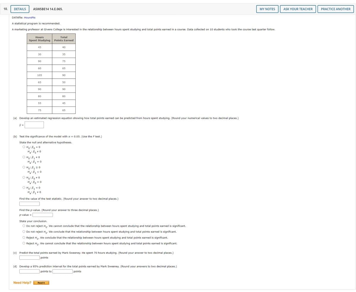 10.
DETAILS
ASWSBE14 14.E.065.
MY NOTES
ASK YOUR TEACHER
PRACTICE ANOTHER
DATAfile: HoursPts
A statistical program is recommended.
A marketing professor at Givens College is interested in the relationship between hours spent studying and total points earned in a course. Data collected on 10 students who took the course last quarter follow.
Total
Points Earned
Hours
Spent Studying
45
40
30
35
90
75
60
65
105
90
65
50
90
90
80
80
55
45
75
65
(a) Develop an estimated regression equation showing how total points earned can be predicted from hours spent studying. (Round your numerical values to two decimal places.)
(b) Test the significance of the model with a = 0.05. (Use the F test.)
State the null and alternative hypotheses.
O Ho: Bo = 0
H: Bo 0
O Ho: B1 * 0
H: B2 = 0
O Ho: B120
O Ho: Bo * 0
H: Bo = 0
O Ho: B, = 0
H: B, = 0
Find the value of the test statistic. (Round your answer to two decimal places.)
Find the p-value. (Round your answer to three decimal places.)
p-value =
State your conclusion.
O Do not reject H. We cannot conclude that the relationship between hours spent studying and total points earned is significant.
O Do not reject H.. We conclude that the relationship between hours spent studying and total points earned is significant.
O Reject H.. We conclude that the relationship between hours spent studying and total points earned is significant.
O Reject Ho. We cannot conclude that the relationship between hours spent studying and total points earned is significant.
(c) Predict the total points earned by Mark Sweeney. He spent 70 hours studying. (Round your answer to two decimal places.)
points
(d) Develop a 95% prediction interval for the total points earned by Mark Sweeney. (Round your answers to two decimal places.)
points to
points
Need Help?
Read It
