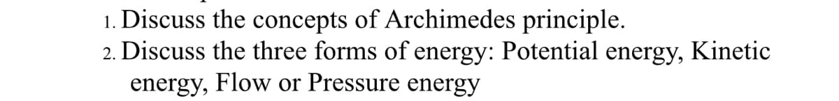 1. Discuss the concepts of Archimedes principle.
2. Discuss the three forms of energy: Potential energy,
Kinetic
energy, Flow or Pressure energy
