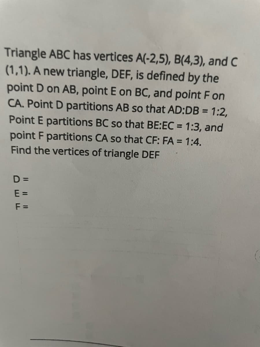 Triangle ABC has vertices A(-2,5), B(4,3), and C
(1,1). A new triangle, DEF, is defined by the
point D on AB, point E on BC, and point F on
CA. Point D partitions AB so that AD:DB = 1:2,
Point E partitions BC so that BE:EC = 1:3, and
point F partitions CA so that CF: FA = 1:4.
Find the vertices of triangle DEF
D=
E=
F=