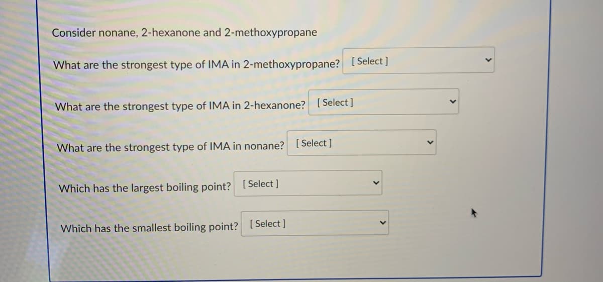 Consider nonane, 2-hexanone and 2-methoxypropane
What are the strongest type of IMA in 2-methoxypropane? [Select]
What are the strongest type of IMA in 2-hexanone? [ Select ]
What are the strongest type of IMA in nonane? [ Select ]
Which has the largest boiling point? [ Select ]
Which has the smallest boiling point? [Select ]

