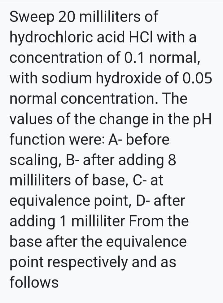 Sweep 20 milliliters of
hydrochloric acid HCl with a
concentration of 0.1 normal,
with sodium hydroxide of 0.05
normal concentration. The
values of the change in the pH
function were: A- before
scaling, B- after adding 8
milliliters of base, C- at
equivalence point, D- after
adding 1 milliliter From the
base after the equivalence
point respectively and as
follows
