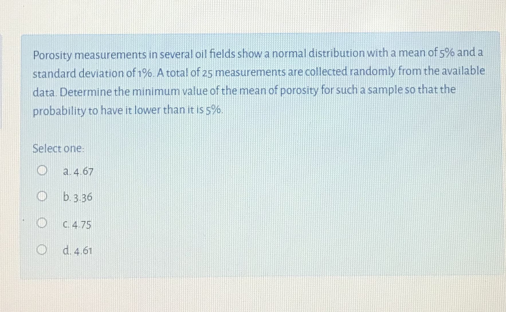 Porosity measurements in several oil fields show a normal distribution with a mean of 5% and a
standard deviation of 1%. A total of 25 measurements are collected randomly from the available
data. Determine the minimum value of the mean of porosity for such a sample so that the
probability to have it lower than it is s%.
