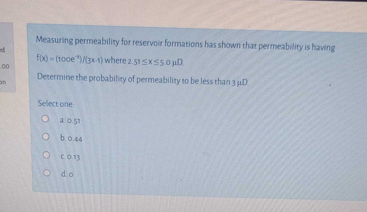 Measuring permeability for reservoir formations has shown that permeability is having
f(x) = (100e)/(3x-1) where 2.51sxS5.0 uD.
Determine the probability of permeability to be less than 3 pD.
