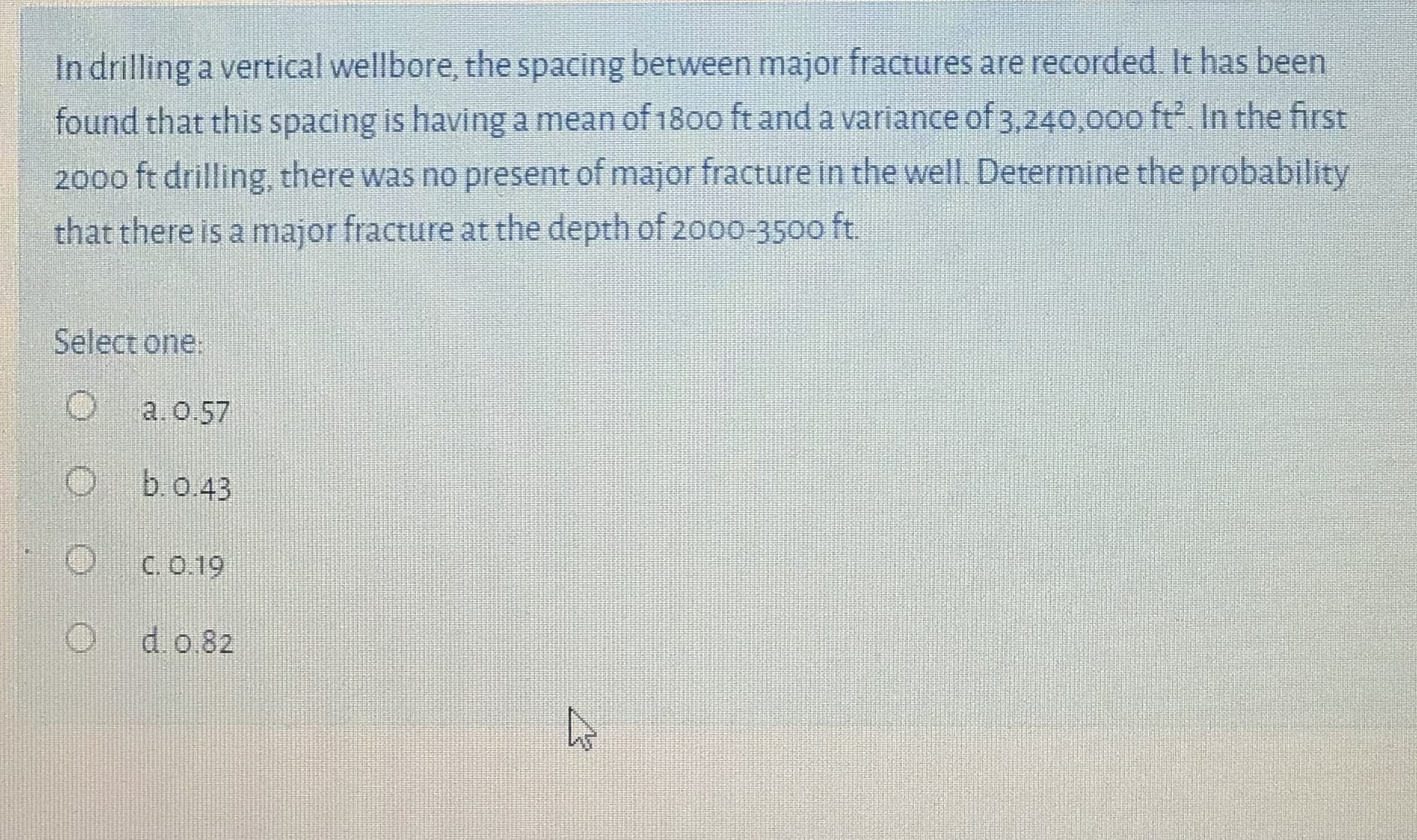 Indrilling a vertical wellbore, the spacing between major fractures are recorded. It has been
found that this spacing is having a mean of 180o ft and a variance of 3,240,000 ft In the first
2000 ft drilling, there was no present of major fracture in the well. Determine the probability
that there is a major fracture at the depth of 2000-3500 ft.
Select one:
a.0.57
b.o.43
C. O.19
do 82
