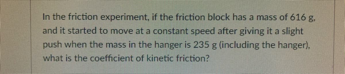 In the friction experiment, if the friction block has a mass of 616 g,
and it started to move at a constant speed after giving it a slight
push when the mass in the hanger is 235 g (including the hanger),
what is the coefficient of kinetic friction?
8.
