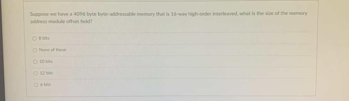 Suppose we have a 4096 byte byte-addressable memory that is 16-way high-order interleaved, what is the size of the memory
address module offset field?
O 8 bits
O None of these
O 10 bits
O 12 bits
O 6 bits
