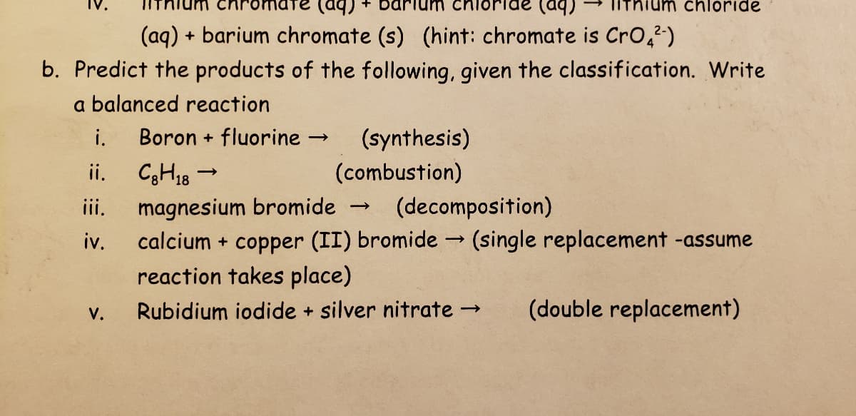 chloride
(aq)
+ barium chromate (s) (hint: chromate is Cr0,²)
b. Predict the products of the following, given the classification. Write
a balanced reaction
i.
Boron + fluorine →
(synthesis)
C3H18 -
iii.
ii.
(combustion)
magnesium bromide
calcium + copper (II) bromide -→ (single replacement -assume
reaction takes place)
(decomposition)
>
iv.
V.
Rubidium iodide + silver nitrate →
(double replacement)
