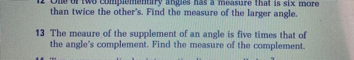 ha
a measure that is sIX more
than twice the other's. Find the measure of the larger angle.
13 The meaure of the supplement of an angle is five times that of
the angle's complement. Find the measure of the complement.
