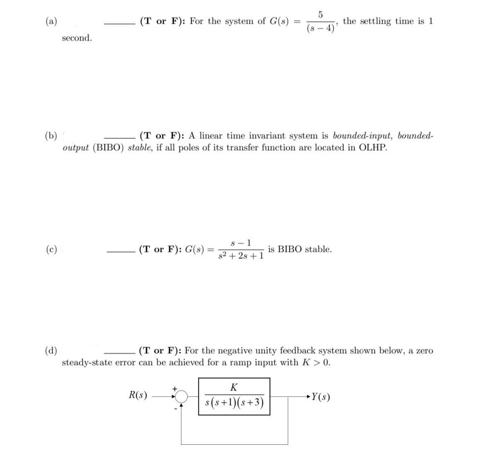 (a)
(T or F): For the system of G(s)
the settling time is 1
%3D
(s - 4)
second.
(b)
output (BIBO) stable, if all poles of its transfer function are located in OLHP.
(T or F): A linear time invariant system is bounded-input, bounded-
s - 1
(c)
(T or F): G(s)
is BIBO stable.
%3D
s2 + 2s +1
(d)
steady-state error can be achieved for a ramp input with K > 0.
(T or F): For the negative unity feedback system shown below, a zero
K
R(s)
Y(s)
s (s+1)(s+3)
