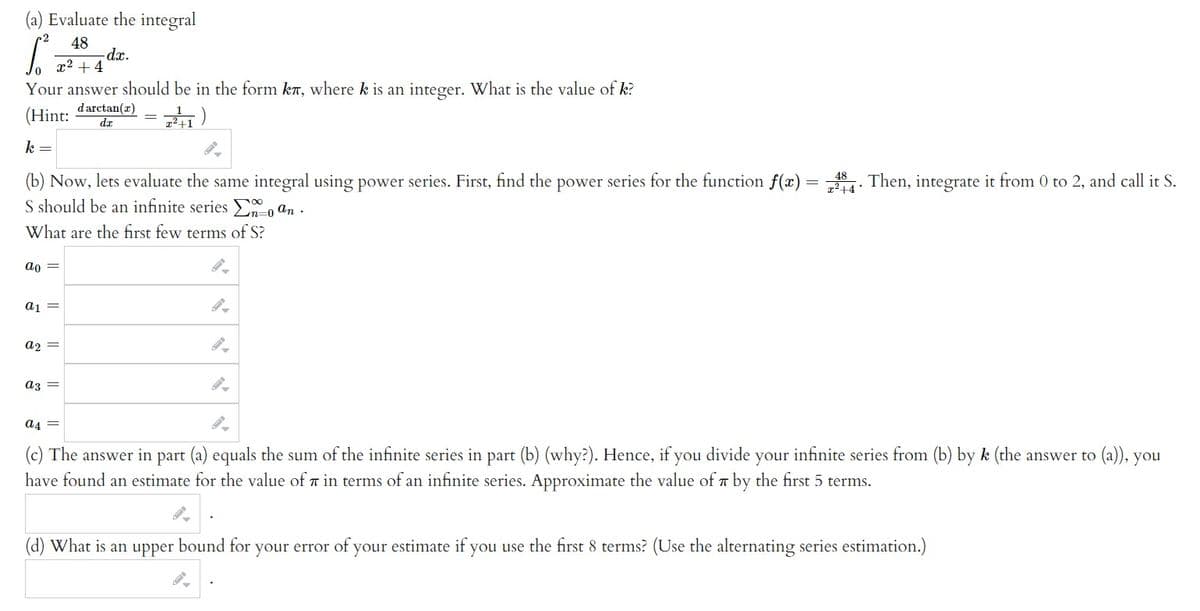 (a) Evaluate the integral
48
S²
Your answer should be in the form kл, where k is an integer. What is the value of k?
darctan(z)
(Hint:
da
2²+1)
k =
ao
x² + 4
(b) Now, lets evaluate the same integral using power series. First, find the power series for the function f(x) = 84. Then, integrate it from 0 to 2, and call it S.
S should be an infinite series Σæ o an.
+4*
-0
What are the first few terms of S?
-dx.
a1 =
a₂ =
a3
a4 =
(c) The answer in part (a) equals the sum of the infinite series in part (b) (why?). Hence, if you divide your infinite series from (b) by k (the answer to (a)), you
have found an estimate for the value of 7 in terms of an infinite series. Approximate the value of by the first 5 terms.
(d) What is an upper bound for your error of your estimate if you use the first 8 terms? (Use the alternating series estimation.)