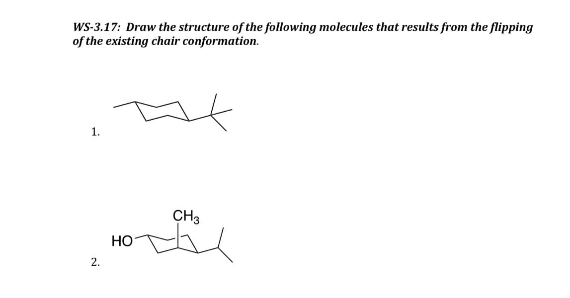 WS-3.17: Draw the structure of the following molecules that results from the flipping
of the existing chair conformation.
1.
2.
HO
CH3
he