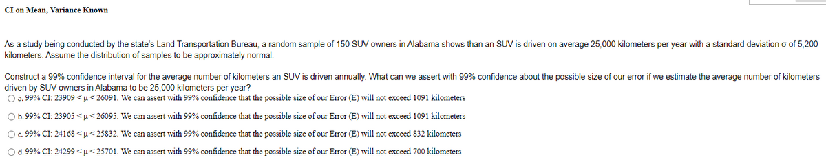 CI on Mean, Variance Known
As a study being conducted by the state's Land Transportation Bureau, a random sample of 150 SUV owners in Alabama shows than an SUV is driven on average 25,000 kilometers per year with a standard deviation o of 5,200
kilometers. Assume the distribution of samples to be approximately normal.
Construct a 99% confidence interval for the average number of kilometers an SUV is driven annually. What can we assert with 99% confidence about the possible size of our error if we estimate the average number of kilometers
driven by SUV owners in Alabama to be 25,000 kilometers per year?
O a. 99% CI: 23909 <u< 26091. We can assert with 99% confidence that the possible size of our Error (E) will not exceed 1091 kilometers
O b. 99% CI: 23905 <u< 26095. We can assert with 99% confidence that the possible size of our Error (E) will not exceed 1091 kilometers
O.99% CI: 24168 <µ< 25832. We can assert with 99% confidence that the possible size of our Error (E) will not exceed 832 kilometers
Od.99% CI: 24299 <u<25701. We can assert with 99% confidence that the possible size of our Error (E) will not exceed 700 kilometers
