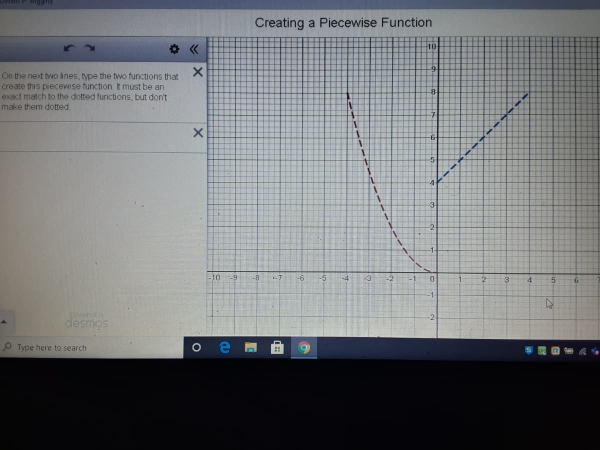 1P Riggins
Creating a Piecewise Function
10
On the next two lines, type the two functions that
create this piecewise function. It must be an
exact match to the dotted functions, but don't
make them dotted.
8
10
-8
-7
-6
-5
-4
-3
2
3
6.
powered by
desmos
Type here to search
