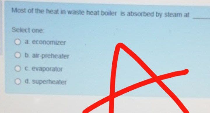 Most of the heat in waste heat boiler is absorbed by steam at
Select one:
O a economizer
Ob. air-preheater
Oc evaporator
Od superheater
