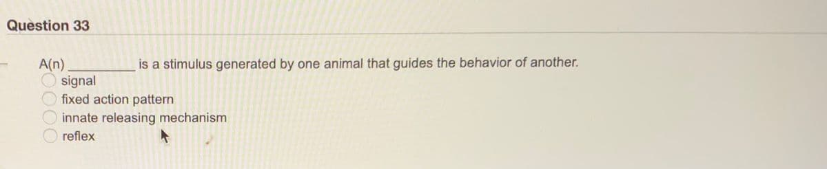 Question 33
is a stimulus generated by one animal that guides the behavior of another.
A(n)
signal
fixed action pattern
innate releasing mechanism
reflex
