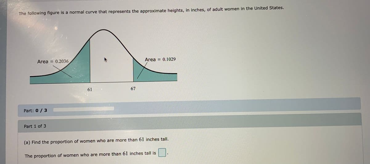 The following figure is a normal curve that represents the approximate heights, in inches, of adult women in the United States.
Area = 0.1029
%3D
Area = 0.2036
61
67
Part: 0/ 3
Part 1 of 3
(a) Find the proportion of women who are more than 61 inches tall.
The proportion of women who are more than 61 inches tall is
