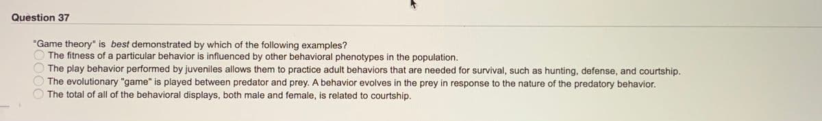 Question 37
"Game theory" is best demonstrated by which of the following examples?
The fitness of a particular behavior is influenced by other behavioral phenotypes in the population.
The play behavior performed by juveniles allows them to practice adult behaviors that are needed for survival, such as hunting, defense, and courtship.
The evolutionary "game" is played between predator and prey. A behavior evolves in the prey in response to the nature of the predatory behavior.
The total of all of the behavioral displays, both male and female, is related to courtship.
