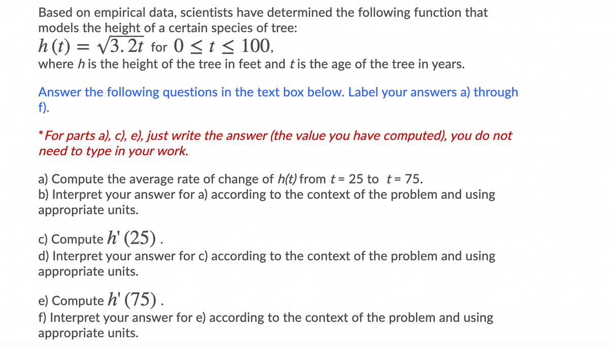 Based on empirical data, scientists have determined the following function that
models the height of a certain species of tree:
h (t) = V3.2t for 0 <t < 100,
where h is the height of the tree in feet and tis the age of the tree in years.
Answer the following questions in the text box below. Label your answers a) through
f).
* For parts a), c), e), just write the answer (the value you have computed), you do not
need to type in your work.
a) Compute the average rate of change of h(t) from t = 25 to t= 75.
b) Interpret your answer for a) according to the context of the problem and using
appropriate units.
c) Compute h' (25).
d) Interpret your answer for c) according to the context of the problem and using
appropriate units.
e) Compute h' (75).
f) Interpret your answer for e) according to the context of the problem and using
appropriate units.
