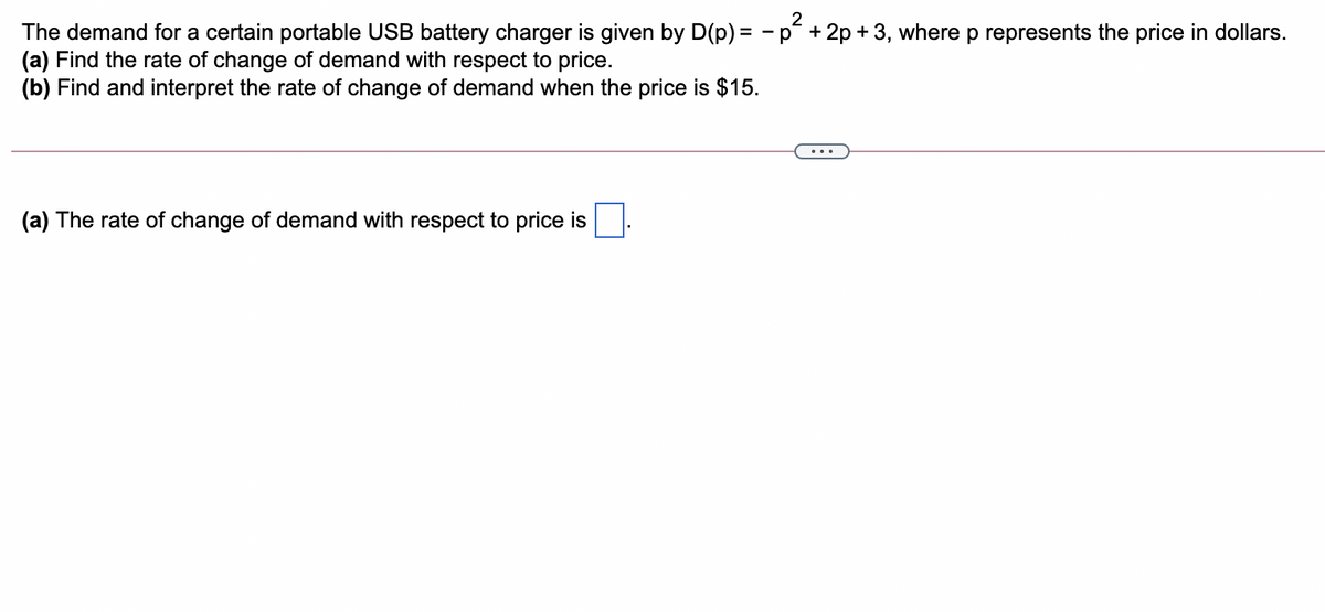 The demand for a certain portable USB battery charger is given by D(p) = -p +2p + 3, where p represents the price in dollars.
(a) Find the rate of change of demand with respect to price.
(b) Find and interpret the rate of change of demand when the price is $15.
(a) The rate of change of demand with respect to price is
