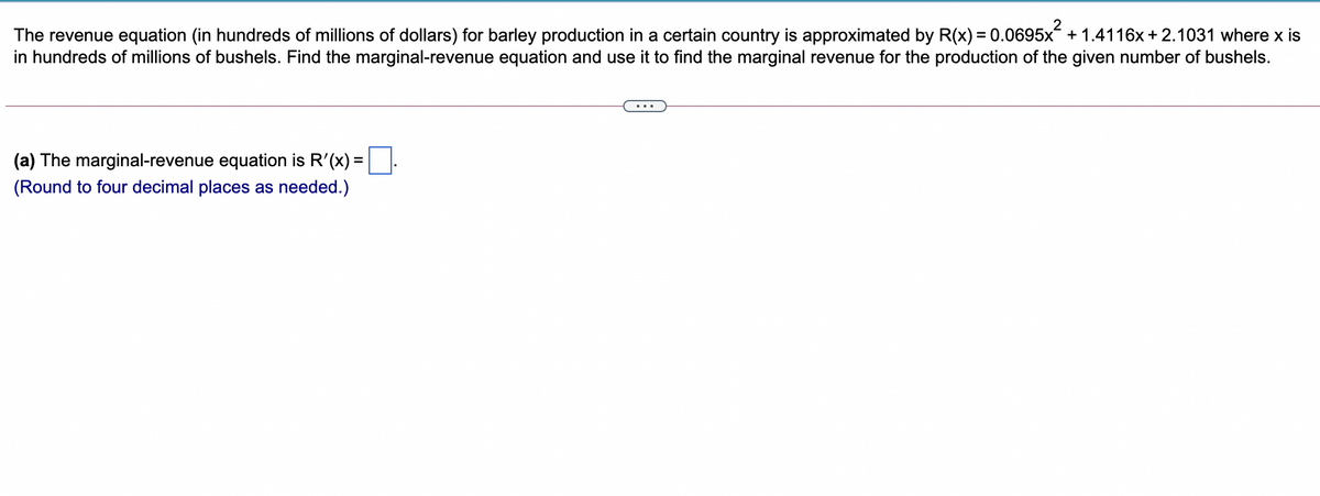 2
The revenue equation (in hundreds of millions of dollars) for barley production in a certain country is approximated by R(x) = 0.0695x + 1.4116x + 2.1031 where x is
in hundreds of millions of bushels. Find the marginal-revenue equation and use it to find the marginal revenue for the production of the given number of bushels.
...
(a) The marginal-revenue equation is R'(x) =
(Round to four decimal places as needed.)
