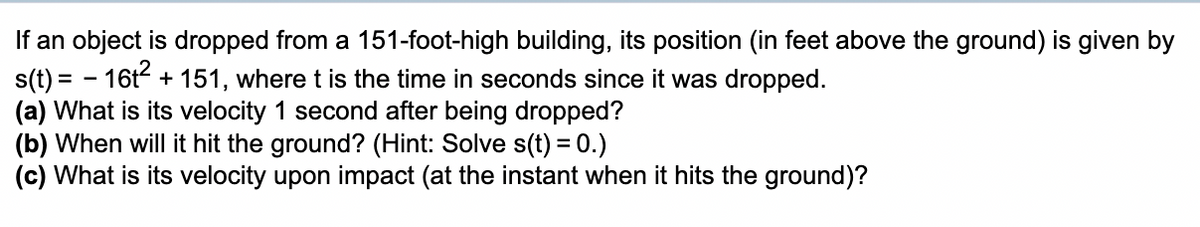 If an object is dropped from a 151-foot-high building, its position (in feet above the ground) is given by
s(t) = - 16t + 151, where t is the time in seconds since it was dropped.
(a) What is its velocity 1 second after being dropped?
(b) When will it hit the ground? (Hint: Solve s(t) = 0.)
(c) What is its velocity upon impact (at the instant when it hits the ground)?
