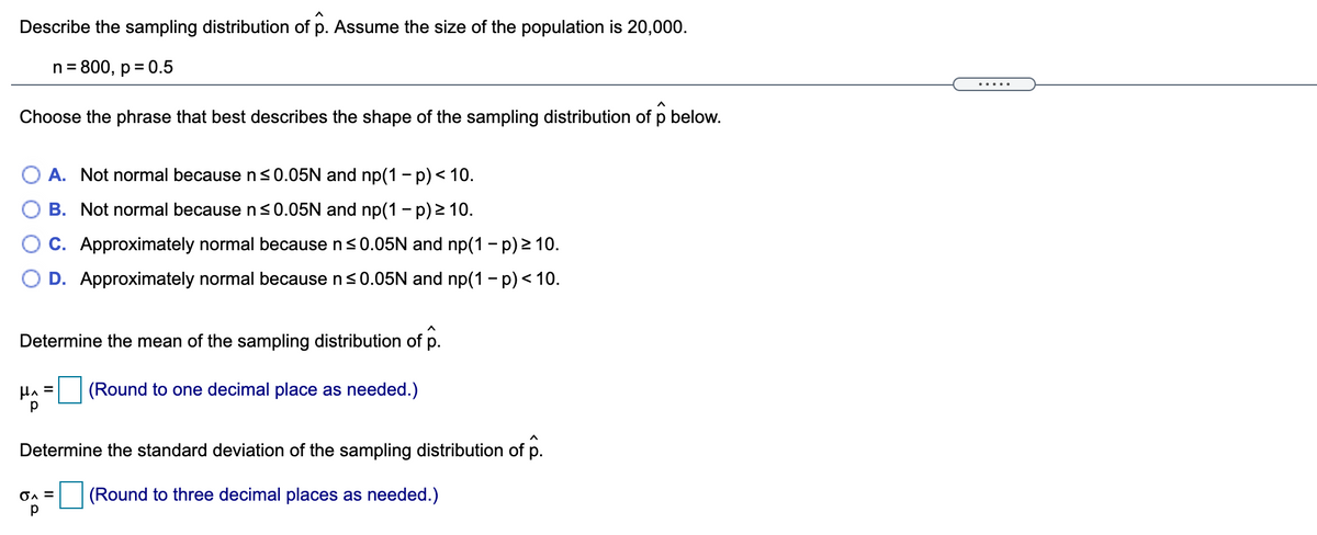Describe the sampling distribution of p. Assume the size of the population is 20,000.
n= 800, p = 0.5
.....
Choose the phrase that best describes the shape of the sampling distribution of p below.
O A. Not normal becausens0.05N and np(1 - p) < 10.
B. Not normal because n<0.05N and np(1 - p) 2 10.
C. Approximately normal because n<0.05N and np(1 - p) > 10.
D. Approximately normal because ns0.05N and np(1 - p) < 10.
Determine the mean of the sampling distribution of p.
(Round to one decimal place as needed.)
p
Determine the standard deviation of the sampling distribution of p.
OA =
(Round to three decimal places as needed.)
