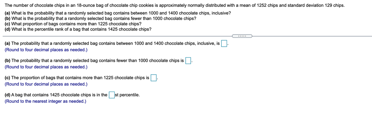 The number of chocolate chips in an 18-ounce bag of chocolate chip cookies is approximately normally distributed with a mean of 1252 chips and standard deviation 129 chips.
(a) What is the probability that a randomly selected bag contains between 1000 and 1400 chocolate chips, inclusive?
(b) What is the probability that a randomly selected bag contains fewer than 1000 chocolate chips?
(c) What proportion of bags contains more than 1225 chocolate chips?
(d) What is the percentile rank of a bag that contains 1425 chocolate chips?
(a) The probability that a randomly selected bag contains between 1000 and 1400 chocolate chips, inclusive, is
(Round to four decimal places as needed.)
(b) The probability that a randomly selected bag contains fewer than 1000 chocolate chips is
(Round to four decimal places as needed.)
(c) The proportion of bags that contains mo
(Round to four decimal places as needed.)
than 1225 chocolate chips is
(d) A bag that contains 1425 chocolate chips is in the
st percentile.
(Round to the nearest integer as needed.)
