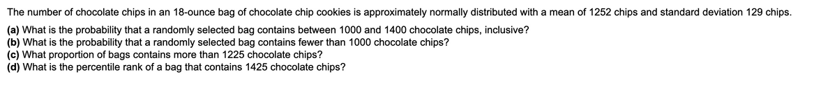The number of chocolate chips in an 18-ounce bag of chocolate chip cookies is approximately normally distributed with a mean of 1252 chips and standard deviation 129 chips.
(a) What is the probability that a randomly selected bag contains between 1000 and 1400 chocolate chips, inclusive?
(b) What is the probability that a randomly selected bag contains fewer than 1000 chocolate chips?
(c) What proportion of bags contains more than 1225 chocolate chips?
(d) What is the percentile rank of a bag that contains 1425 chocolate chips?
