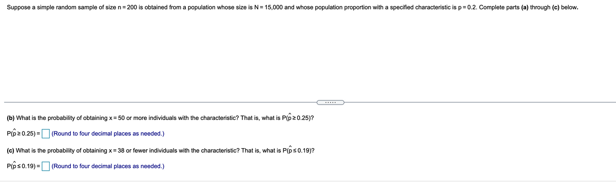 Suppose a simple random sample of size n = 200 is obtained from a population whose size is N = 15,000 and whose population proportion with a specified characteristic is p = 0.2. Complete parts (a) through (c) below.
.....
(b) What is the probability of obtaining x= 50 or more individuals with the characteristic? That is, what is P(p20.25)?
P(p20.25) =|
(Round to four decimal places as needed.)
(c) What is the probability of obtaining x= 38 or fewer individuals with the characteristic? That is, what is P(ps0.19)?
P(ês0.19) =
(Round to four decimal places as needed.)
%3D
