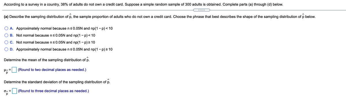 According to a survey in a country, 38% of adults do not own a credit card. Suppose a simple random sample of 300 adults is obtained. Complete parts (a) through (d) below.
(a) Describe the sampling distribution of p, the sample proportion of adults who do not own a credit card. Choose the phrase that best describes the shape of the sampling distribution of p below.
O A. Approximately normal because ns0.05N and np(1 - p) < 10
B. Not normal because n<0.05N and np(1 - p)< 10
O C. Not normal because n<0.05N and np(1 - p) 2 10
D. Approximately normal because ns0.05N and np(1 - p) 2 10
Determine the mean of the sampling distribution of p.
HA =
p
(Round to two decimal places as needed.)
Determine the standard deviation of the sampling distribution of p.
(Round to three decimal places as needed.)
