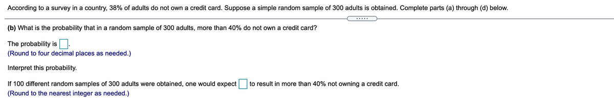 According to a survey in a country, 38% of adults do not own a credit card. Suppose a simple random sample of 300 adults is obtained. Complete parts (a) through (d) below.
.....
(b) What is the probability that in a random sample of 300 adults, more than 40% do not own a credit card?
The probability is
(Round to four decimal places as needed.)
Interpret this probability.
If 100 different random samples of 300 adults were obtained, one would expect
to result in more than 40% not owning a credit card.
(Round to the nearest integer as needed.)
