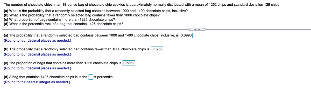 The number of chocolate chips in an 18-ounce bag of chocolate chip cookies is approximately normally distributed with a mean of 1252 chips and standard deviation 129 chips.
(a) What is the probability that a randomly selected bag contains between 1000 and 1400 chocolate chips, inclusive?
(b) What is the probability that a randomly selected bag contains fewer than 1000 chocolate chips?
(c) What proportion of bags contains more than 1225 chocolate chips?
(d) What is the percentile rank of a bag that contains 1425 chocolate chips?
(a) The probability that a randomly selected bag contains between 1000 and 1400 chocolate chips, inclusive, is 0.8993
(Round to four decimal places as needed.)
(b) The probability that a randomly selected bag contains fewer than 1000 chocolate chips is 0.0256
(Round to four decimal places as needed.)
(c) The proportion of bags that contains more
chocolate chips is 0.5832
(Round to four decimal places as needed.)
(d) A bag that contains 1425 chocolate chips is in the
st percentile.
(Round to the nearest integer as needed.)

