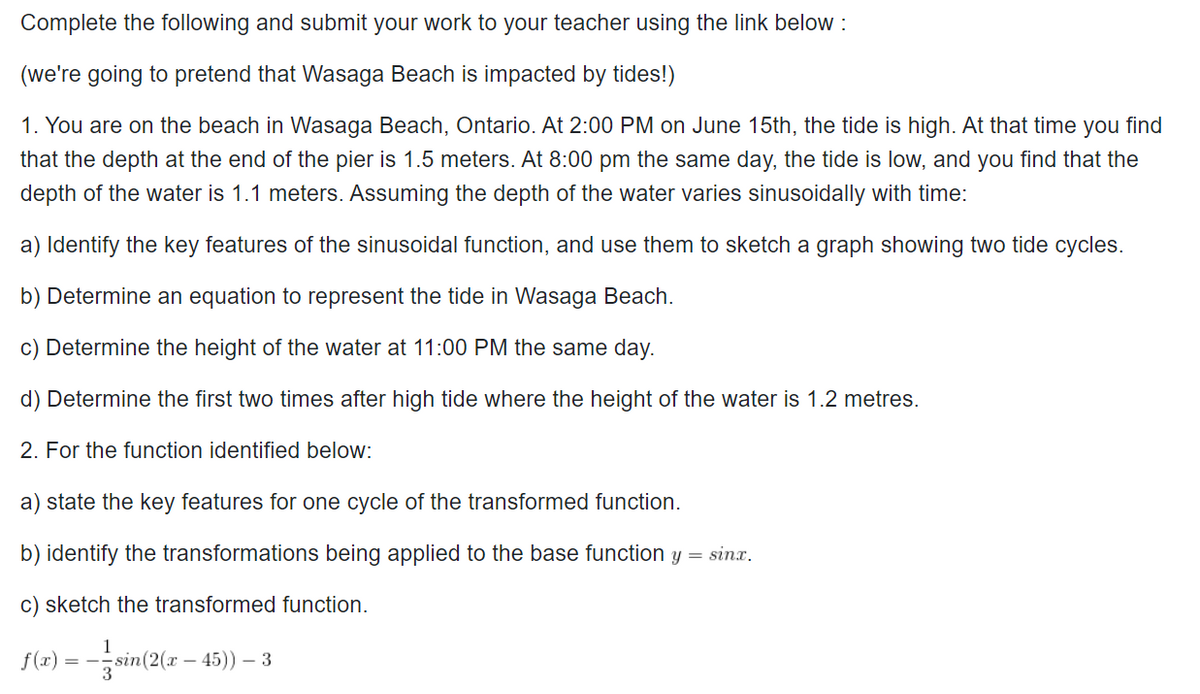Complete the following and submit your work to your teacher using the link below :
(we're going to pretend that Wasaga Beach is impacted by tides!)
1. You are on the beach in Wasaga Beach, Ontario. At 2:00 PM on June 15th, the tide is high. At that time you find
that the depth at the end of the pier is 1.5 meters. At 8:00 pm the same day, the tide is low, and you find that the
depth of the water is 1.1 meters. Assuming the depth of the water varies sinusoidally with time:
a) Identify the key features of the sinusoidal function, and use them to sketch a graph showing two tide cycles.
b) Determine an equation to represent the tide in Wasaga Beach.
c) Determine the height of the water at 11:00 PM the same day.
d) Determine the first two times after high tide where the height of the water is 1.2 metres.
2. For the function identified below:
a) state the key features for one cycle of the transformed function.
b) identify the transformations being applied to the base function y = sinx.
c) sketch the transformed function.
= --sin(2(x – 45)) – 3
