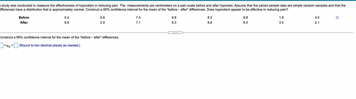 A study was conducted to measure the effectiveness of hypnotism in reducing pain. The measurements are centimeters on a pain scale before and after hypnosis. Assume that the paired sample data are simple random samples and that the
lifferences have a distribution that is approximately normal. Construct a 95% confidence interval for the mean of the "before - after" differences. Does hypnotism appear to be effective in reducing pain?
Before
5.4
0.8
7.4
6.8
8.2
8.8
1.9
4.5
After
6.9
2.5
7.1
8.3
8.6
6.4
3.4
2.1
Construct a 95% confidence interval for the mean of the "before - after" differences.
(Round to two decimal places as needed.)
