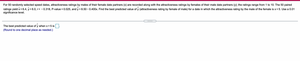 For 50 randomly selected speed dates, attractiveness ratings by males of their female date partners (x) are recorded along with the attractiveness ratings by females of their male date partners (y); the ratings range from 1 to 10. The 50 paired
ratings yield x =6.4, y = 6.0, r= - 0.318, P-value = 0.025, and y = 8.50 – 0.400x. Find the best predicted value of y (attractiveness rating by female of male) for a date in which the attractiveness rating by the male of the female is x= 5. Use a 0.01
significance level.
.....
The best predicted value of y when x= 5 is
(Round to one decimal place as needed.)
