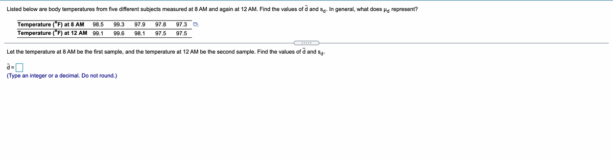 Listed below are body temperatures from five different subjects measured at 8 AM and again at 12 AM. Find the values of d and sd. In general, what does µg represent?
Temperature (°F) at 8 AM
Temperature (°F) at 12 AM 99.1
98.5
99.3
97.9
97.8
97.3
99.6
98.1
97.5
97.5
.....
Let the temperature at 8 AM be the first sample, and the temperature at 12 AM be the second sample. Find the values of d and s-
0
d =
(Type an integer or a decimal. Do not round.)
