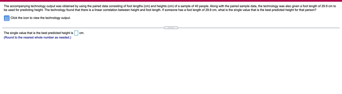 The accompanying technology output was obtained by using the paired data consisting of foot lengths (cm) and heights (cm) of a sample of 40 people. Along with the paired sample data, the technology was also given a foot length of 29.9 cm to
be used for predicting height. The technology found that there is a linear correlation between height and foot length. If someone has a foot length of 29.9 cm, what is the single value that is the best predicted height for that person?
Click the icon to view the technology output.
.....
The single value that is the best predicted height is
cm.
(Round to the nearest whole number as needed.)
