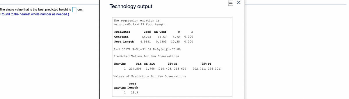 Technology output
The single value that is the best predicted height is
cm.
(Round to the nearest whole number as needed.)
The regression equation is
Height = 65.9 + 4.97 Foot Length
Predictor
Сoef
SE Coef
T
P
Constant
65.93
11.53
5.72
0.000
Foot Length
4.9691
0.4803
10.35
0.000
S = 5.50572 R-Sq=71. 5% R-Sq(adj) = 70.8%
Predicted Values for New Observations
New Obs
Fit SE Fit
95% CI
95% PI
214.506
1.768
(210.408, 218.604)
(202.711, 226.301)
Values of Predictors for New Observations
Foot
New Obs Length
29.9
