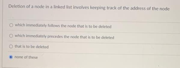 Deletion of a node in a linked list involves keeping track of the address of the node
which immediately follows the node that is to be deleted
which immediately precedes the node that is to be deleted
O that is to be deleted
none of these