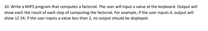 10. Write a MIPS program that computes a factorial. The user will input a value at the keyboard. Output will
show each the result of each step of computing the factorial. For example, if the user inputs 4, output will
show 12 24; if the user inputs a value less than 2, no output should be displayed.

