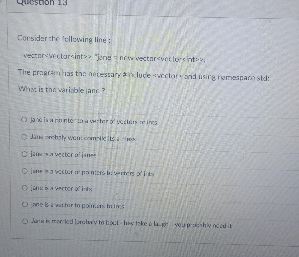 Question 13
Consider the following line :
vector<vector<int>>
*jane = new vector<vector<int>>;
The program has the necessary #include <vector> and using namespace std;
What is the variable jane ?
O jane is a pointer to a vector of vectors of ints
O Jane probaly wont compile its a mess
O jane is a vector of janes
O jane is a vector of pointers to vectors of ints
O jane is a vector of ints
jane is a vector to pointers to ints
O Jane is married (probaly to bob) - hey take a laugh.. you probably need it