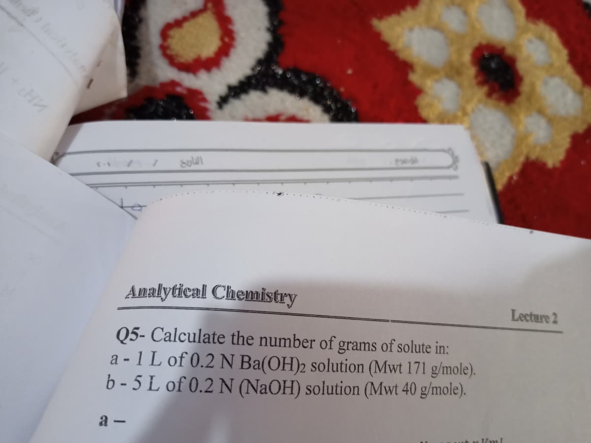 Analytical Chemistry
Lecture 2
Q5- Calculate the number of grams of solute in:
a -1 L of 0.2 N Ba(OH)2 solution (Mwt 171 g/mole).
b - 5 L of 0.2 N (NaOH) solution (Mwt 40 g/mole).
a -
