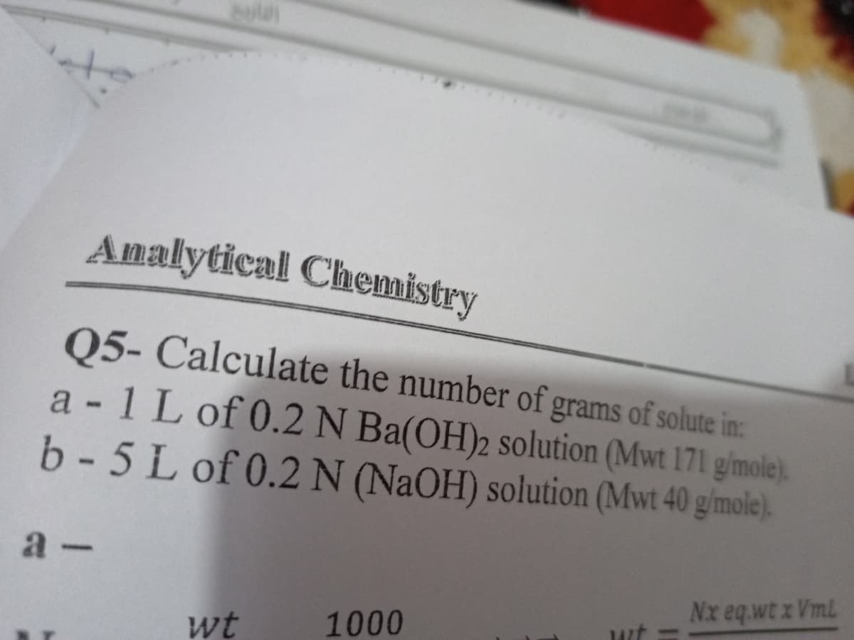 Analytical Chemistry
05- Calculate the number of grams of solute in:
a - 1 L of 0.2N Ba(OH)2 solution (Mwt 171 gimole).
b- 5 L of 0.2 N (NaOH) solution (Mwt 40 gimole).
a -
Nx eq.wt x Vml
wt
1000
