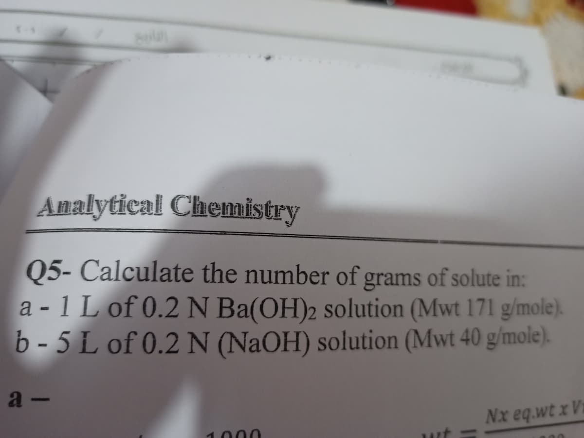 Analytical Chemistry
Q5- Calculate the number of grams of solute in:
a - 1 L of 0.2 N Ba(OH)2 solution (Mwt 171 g/mole).
b- 5 L of 0.2 N (NAOH) solution (Mwt 40 g/mole).
a -
Nx eq.wt x Vi
