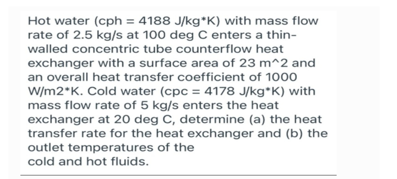 Hot water (cph = 4188 J/kg*K) with mass flow
rate of 2.5 kg/s at 100 deg C enters a thin-
walled concentric tube counterflow heat
exchanger with a surface area of 23 m^2 and
an overall heat transfer coefficient of 1000
W/m2*K. Cold water (cpc = 4178 J/kg*K) with
mass flow rate of 5 kg/s enters the heat
exchanger at 20 deg C, determine (a) the heat
transfer rate for the heat exchanger and (b) the
outlet temperatures of the
cold and hot fluids.
