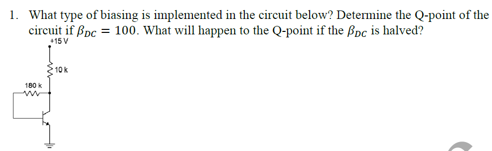 1. What type of biasing is implemented in the circuit below? Determine the Q-point of the
circuit if ßpc = 100. What will happen to the Q-point if the Bpc is halved?
+15 V
2 10 k
180 k
