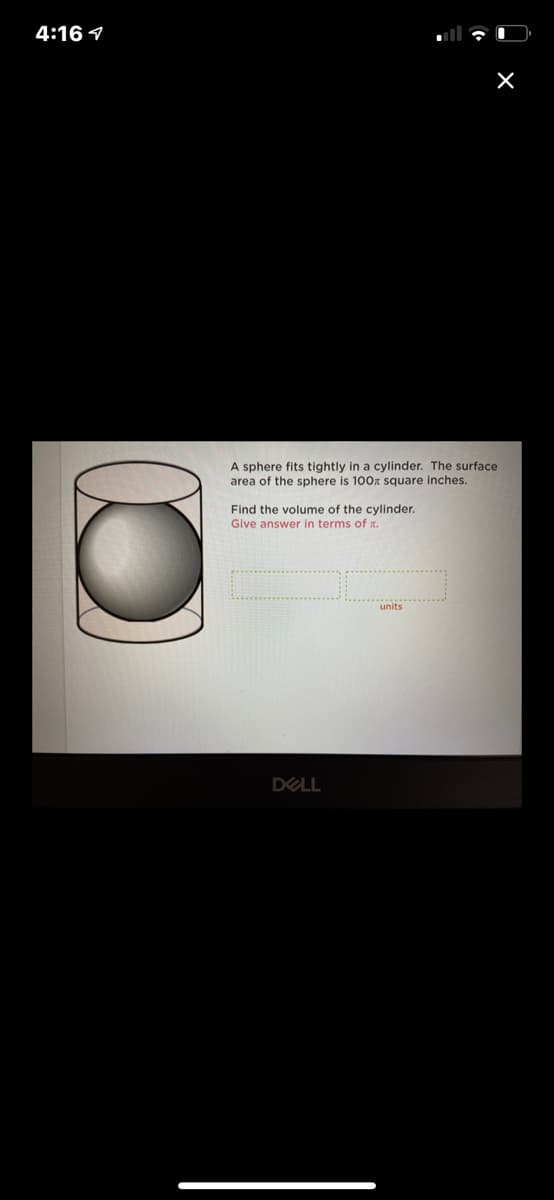 4:16 1
A sphere fits tightly in a cylinder. The surface
area of the sphere is 100x square inches.
Find the volume of the cylinder.
Give answer in terms of .
units
DELL
