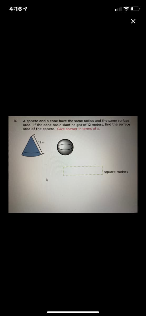 4:16 1
A sphere and a cone have the same radius and the same surface
area. If the cone has a slant height of 12 meters, find the surface
area of the sphere. Give answer in terms of x.
8.
12 m
square meters
