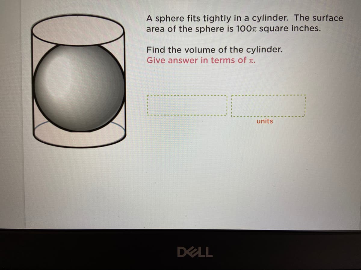 A sphere fits tightly in a cylinder. The surface
area of the sphere is 100T square inches.
Find the volume of the cylinder.
Give answer in terms of T.
units
DELL
